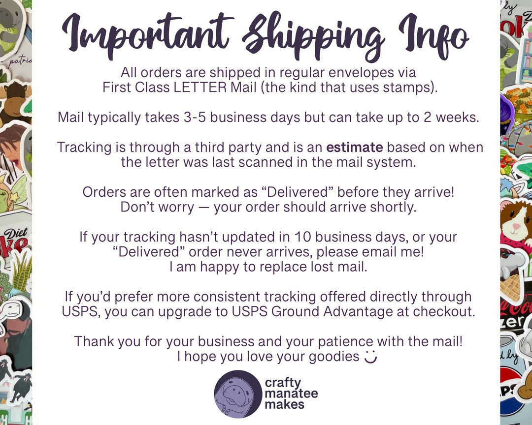 A graphic sharing Important Shipping Info. All orders are shipped First Class Letter Mail. Mail typically takes 3-5 days but can take up to 2 weeks. Tracking is through a third party and is an estimate. Orders are often marked delivered before they arrive. Don't worry; your order should arrive shortly. If your tracking hasn't updated in 10 business days, or your delivered order never arrives, please email me! I am happy to replace lost mail.